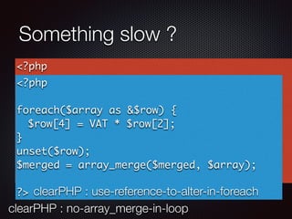 Something slow ?
clearPHP : no-array_merge-in-loop
<?php
$merged = [];
foreach($array as $id => $row) {
$array[$id][4] = VAT * $row[2];
$merged = array_merge($merged, $row);
}
?>
<?php
foreach($array as &$row) {
$row[4] = VAT * $row[2];
}
unset($row);
$merged = array_merge($merged, $array);
?> clearPHP : use-reference-to-alter-in-foreach
 