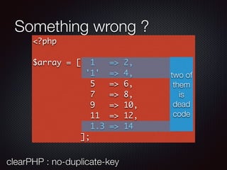 Something wrong ?
<?php
$array = [ 1 => 2,
'1' => 4,
5 => 6,
7 => 8,
9 => 10,
11 => 12,
1.3 => 14
];
two of
them
is
dead
code
clearPHP : no-duplicate-key
 