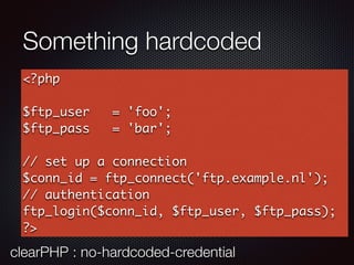 Something hardcoded
<?php
$ftp_user = 'foo';
$ftp_pass = 'bar';
// set up a connection
$conn_id = ftp_connect('ftp.example.nl');
// authentication
ftp_login($conn_id, $ftp_user, $ftp_pass);
?>
clearPHP : no-hardcoded-credential
 