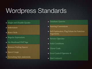 Wordpress Standards
Single and Double Quotes
Indentation
Brace Style
Regular Expressions
No Shorthand PHP Tags
Remove Trailing Spaces
Space Usage
Formatting SQL statements
Database Queries
Naming Conventions
Self-Explanatory Flag Values for Function
Arguments
Ternary Operator
Yoda Conditions
Clever Code
Error Control Operator @
Don’t extract()
 