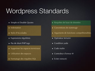 Wordpress Standards
Simple et Double Quotes
Indentation
Style d'Accolades
Expressions régulières
Pas de short PHP tags
Supprimer les espaces terminaux
Utilisation des espaces
Formatage des requêtes SQL
Requêtes de base de données
Conventions de nommage
Arguments de fonctions compréhensibles
Opérateur ternaire
Condition yoda
Code malin
Controleur d'erreur @
Eviter extract()
 