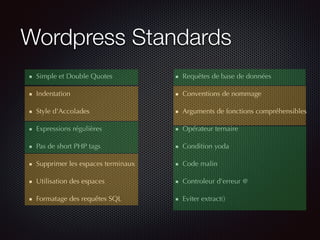Wordpress Standards
Simple et Double Quotes
Indentation
Style d'Accolades
Expressions régulières
Pas de short PHP tags
Supprimer les espaces terminaux
Utilisation des espaces
Formatage des requêtes SQL
Requêtes de base de données
Conventions de nommage
Arguments de fonctions compréhensibles
Opérateur ternaire
Condition yoda
Code malin
Controleur d'erreur @
Eviter extract()
 