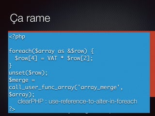 Ça rame
clearPHP : no-array_merge-in-loop
<?php
$merged = [];
foreach($array as $id => $row) {
$array[$id][4] = VAT * $row[2];
$merged = array_merge($merged, $row);
}
?>
<?php
foreach($array as &$row) {
$row[4] = VAT * $row[2];
}
unset($row);
$merge =
call_user_func_array('array_merge',
$array);
?>
clearPHP : use-reference-to-alter-in-foreach
 