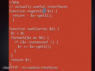 <?php
// actually useful interfaces
function negateI(i $x) {
return - $x->getI();
}
function sumI(array $a) {
$r = 0;
foreach($a as $b) {
if ($x instanceof i) {
$r += $x->getI();
}
}
return $r;
}
clearPHP : no-useless-interfaces
 