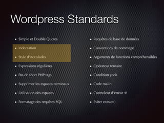 Wordpress Standards
Simple et Double Quotes
Indentation
Style d'Accolades
Expressions régulières
Pas de short PHP tags
Supprimer les espaces terminaux
Utilisation des espaces
Formatage des requêtes SQL
Requêtes de base de données
Conventions de nommage
Arguments de fonctions compréhensibles
Opérateur ternaire
Condition yoda
Code malin
Controleur d'erreur @
Eviter extract()
 