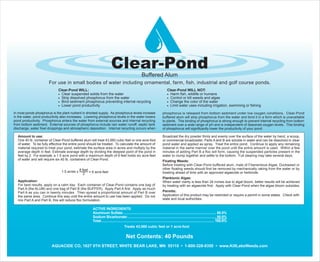 Clear-Pond
Buffered Alum
AQUACIDE CO, 1627 9TH STREET, WHITE BEAR LAKE, MN 55110 • 1-800-328-9350 • www.KillLakeWeeds.com
Net Contents: 40 Pounds
For use in small bodies of water including ornamental, farm, fish, industrial and golf course ponds.
Clear-Pond WILL: Clear-Pond WILL NOT:
• Clear suspended solids from the water • Harm fish, wildlife or humans
• Strip dissolved phosphorus from the water • Control or kill weeds and algae
• Bind sediment phosphorus preventing internal recycling • Change the color of the water
• Lower pond productivity • Limit water uses including irrigation, swimming or fishing
Amount to use:
One 40 lb. container of Clear-Pond buffered alum will treat 43,560 cubic feet or one acre-foot
of water. To be fully effective the entire pond should be treated. To calculate the amount of
material required to treat your pond, estimate the surface area in acres and multiply by the
average depth in feet. Estimate average depth by dividing the deepest point of the pond in
feet by 2. For example, a 1.5 acre pond with a maximum depth of 8 feet holds six acre-feet
of water and will require six 40 lb. containers of Clear-Pond.
1.5 acres x 8 feet
= 6 acre-feet
2
Application:
For best results, apply on a calm day. Each container of Clear-Pond contains one bag of
Part A (the ALUM) and one bag of Part B (the BUFFER). Apply Part A first. Apply as much
Part A as you can in twenty minutes. Then spread a proportional amount of Part B over
the same area. Continue this way until the entire amount to use has been applied. Do not
mix Part A and Part B, this will reduce floc formulation.
Broadcast the dry powder thinly and evenly over the surface of the water by hand, a scoop,
or commercial broadcaster. Parts A and B are soluble in water and can be dissolved in clear
pond water and applied as spray. Treat the entire pond. Continue to apply any remaining
material in the same manner over the pond until the entire amount is used. Within a few
minutes of adding Part B a floc will form, causing the suspended particles present in the
water to clump together and settle to the bottom. Full clearing may take several days.
Floating Weeds:
Before treating with Clear-Pond buffered alum, mats of Filamentous Algae, Duckweed or
other floating weeds should first be removed by mechanically raking from the water or by
treating ahead of time with an approved algaecide or herbicide.
Planktonic Algae:
When water clarity is less than 24 inches due to algal bloom, better results will be achieved
by treating with an algaecide first. Apply with Clear-Pond when the algae bloom subsides.
Permits:
Application of this product may be restricted or require a permit in some states. Check with
state and local authorities.
ACTIVE INGREDIENTS:
Aluminum Sulfate: ........................................................................................... 50.0%
Sodium Bicarbonate:....................................................................................... 50.0%
Total................................................................................................................ 100.0%
Treats 43,560 cubic feet or 1 acre-foot
In most ponds phosphorus is the plant nutrient in shortest supply. As phosphorus levels increase
in the water, pond productivity also increases. Lowering phosphorus levels in the water lowers
pond productivity. Phosphorus enters the water from external sources and internal recycling
from bottom sediment. External sources of phosphorus include rain water runoff, septic tank
discharge, water fowl droppings and atmospheric deposition. Internal recycling occurs when
phosphorus is released from bottom sediment under low oxygen conditions. Clear-Pond
buffered alum will strip phosphorus from the water and bind it in a form which is unavailable
to plants. This binding of phosphorus is strong enough to prevent internal recycling from bottom
sediment over a wide range of pH and is independent of dissolved oxygen levels. This binding
of phosphorus will significantly lower the productivity of your pond.
 