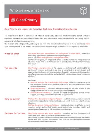 ClearPriority – Drève Richelle 161 - WOP Bld K – B-1410 Waterloo – 02 352 91 70 – sales@clearpriority.com 
Who we are, what we do! 
ClearPriority are Leaders in Executive Real -time Operational Intelligence 
The ClearPriority team is comprised of Internet trailblazers, advanced mathematicians, senior software 
engineers and experienced business professionals. This combination keeps the company at the cutting edge of 
operational intelligence developments. 
Our mission is to add powerful, yet easy-to-use real-time operational intelligence to make businesses more 
agile and responsive to the threats and opportunities that they might otherwise fail to respond to effectively. 
What we offer We enable the rapid development and deployment of event-based, continuous 
monitoring applications based on ClearPriority Intelligence. 
We call it our Real-time Operational Intelligence Platform. 
As the name suggests, we empower business users to analyse and anticipate critical 
situations in real-time, so that they can act on opportunities, threats and problems as 
they occur. 
The benefits ClearPriority’s value proposition is “to provide non-technical staff with the ability to 
continuously monitor and react in real-time to scenarios that present threats and 
opportunities to all parts of their organisation. This ability is implemented through the 
use of a simple graphical modelling tool and a highly intelligent operational intelligence 
platform.” 
We deliver: 
• Real-time analytics that drive Business Performance – Making proactive decisions 
that improve customer service, revenue growth, cost reduction, risk avoidance and 
business effectiveness. 
• Agility and efficiency – Continuous event monitoring and real-time analysis let you 
keep pace with complex and fast-changing business conditions. 
• Business-friendly modelling – Obviates the need for specialised analyst and IT 
support, so that you can react more quickly to opportunities 
How we deliver The Real-Time Operational Intelligence Platform – enables business users to implement 
critical real-time operational intelligence to observe, orient, decide and act on business 
situations. 
RedFlag Operational Intelligence Solutions – solutions built on SmartPacks of event 
mappings and pre-defined RedFlag alert scenarios that bring immediate visibility and 
deep situational awareness to risk-sensitive areas of business. 
Partners for Success ClearPriority partners with sector specialists - to deliver real time, business-critical 
monitoring applications across heterogeneous environments. 
ClearPriority’s partner programme often involves professional vendors who are already 
familiar with your business environment. This facilitates the delivery of customised 
solutions and accelerates time-to-value. 
