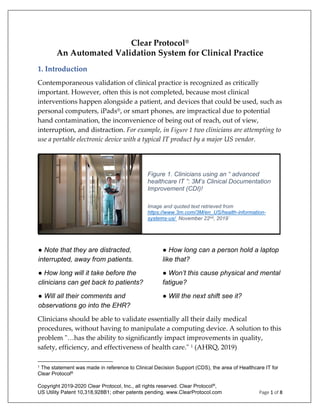 Copyright 2019-2020 Clear Protocol, Inc., all rights reserved. Clear Protocol®,
US Utility Patent 10,318,928B1; other patents pending. www.ClearProtocol.com Page 1 of 8
Clear Protocol®
An Automated Validation System for Clinical Practice
1. Introduction
Contemporaneous validation of clinical practice is recognized as critically
important. However, often this is not completed, because most clinical
interventions happen alongside a patient, and devices that could be used, such as
personal computers, iPads®, or smart phones, are impractical due to potential
hand contamination, the inconvenience of being out of reach, out of view,
interruption, and distraction. For example, in Figure 1 two clinicians are attempting to
use a portable electronic device with a typical IT product by a major US vendor.
Clinicians should be able to validate essentially all their daily medical
procedures, without having to manipulate a computing device. A solution to this
problem "…has the ability to significantly impact improvements in quality,
safety, efficiency, and effectiveness of health care." 1 (AHRQ, 2019)
1 The statement was made in reference to Clinical Decision Support (CDS), the area of Healthcare IT for
Clear Protocol®
● Note that they are distracted,
interrupted, away from patients.
● How long can a person hold a laptop
like that?
● How long will it take before the
clinicians can get back to patients?
● Won’t this cause physical and mental
fatigue?
● Will all their comments and
observations go into the EHR?
● Will the next shift see it?
Figure 1. Clinicians using an “ advanced
healthcare IT ”: 3M’s Clinical Documentation
Improvement (CDI)!
Image and quoted text retrieved from
https://www.3m.com/3M/en_US/health-information-
systems-us/ November 22nd, 2019`
 