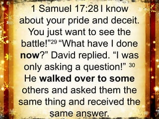 1 Samuel 17:28 I know
about your pride and deceit.
   You just want to see the
 battle!”29 “What have I done
now?” David replied. “I was
  only asking a question!” 30
  He walked over to some
 others and asked them the
same thing and received the
         same answer.
 