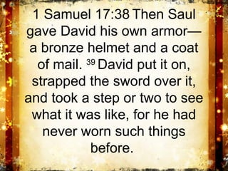 1 Samuel 17:38 Then Saul
gave David his own armor—
 a bronze helmet and a coat
  of mail. 39 David put it on,
 strapped the sword over it,
and took a step or two to see
 what it was like, for he had
   never worn such things
            before.
 