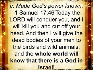 c. Made God’s power known.
  1 Samuel 17:46 Today the
LORD will conquer you, and I
 will kill you and cut off your
head. And then I will give the
 dead bodies of your men to
 the birds and wild animals,
  and the whole world will
know that there is a God in
              Israel!
 
