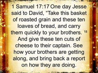 1 Samuel 17:17 One day Jesse
said to David, “Take this basket
 of roasted grain and these ten
   loaves of bread, and carry
them quickly to your brothers. 18
   And give these ten cuts of
  cheese to their captain. See
 how your brothers are getting
 along, and bring back a report
     on how they are doing.
 