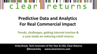 Predictive Data and Analytics
For Real Commercial Impact
Vicky Brock, Tech Innovator of the Year & CEO, Clear Returns
@brockvicky www.clearreturns.com
Trends, challenges, getting internal traction &
a case study on reducing retail returns
 