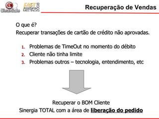 Recuperação de Vendas O que é? Recuperar transações de cartão de crédito não aprovadas. Problemas de TimeOut no momento do débito Cliente não tinha limite Problemas outros – tecnologia, entendimento, etc Recuperar o BOM Cliente Sinergia TOTAL com a área de  liberação do pedido 