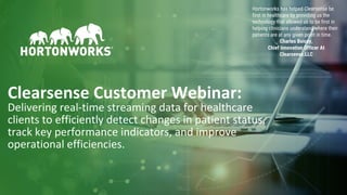 1 © Hortonworks Inc. 2011–2018. All rights reserved
Clearsense Customer Webinar:
Delivering real-time streaming data for healthcare
clients to efficiently detect changes in patient status,
track key performance indicators, and improve
operational efficiencies.
Hortonworks has helped Clearsense be
first in healthcare by providing us the
technology that allowed us to be first in
helping clinicians understand where their
patients are at any given point in time.
Charles Boicey,
Chief Innovation Officer At
Clearsense.LLC
 