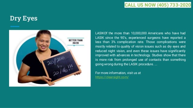 Dry Eyes
LASIKOf the more than 10,000,000 Americans who have had
LASIK since the 90’s, experienced surgeons have reported a
less than 3% complication rate. Those complications were
mostly related to quality of vision issues such as dry eyes and
reduced night vision, and even these issues have significantly
improved with advances in technology. Studies show that there
is more risk from prolonged use of contacts than something
going wrong during the LASIK procedure. ...
For more information, visit us at
https://clearsight.com/
CALL US NOW (405) 733-2020
 