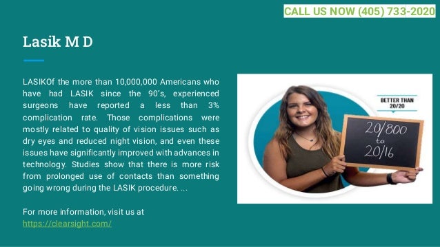 Lasik M D
LASIKOf the more than 10,000,000 Americans who
have had LASIK since the 90’s, experienced
surgeons have reported a less than 3%
complication rate. Those complications were
mostly related to quality of vision issues such as
dry eyes and reduced night vision, and even these
issues have significantly improved with advances in
technology. Studies show that there is more risk
from prolonged use of contacts than something
going wrong during the LASIK procedure. ...
For more information, visit us at
https://clearsight.com/
CALL US NOW (405) 733-2020
 