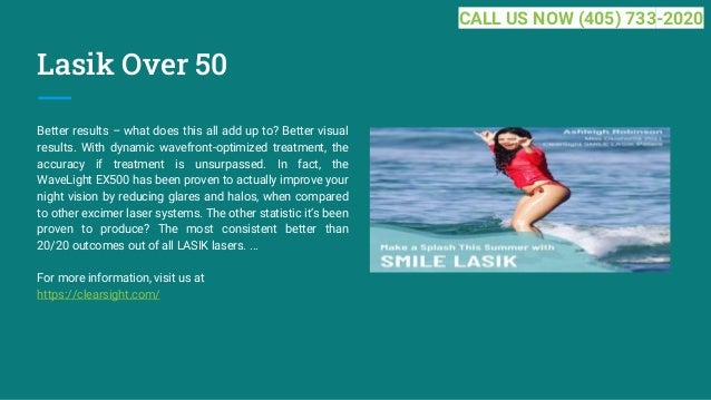 Lasik Over 50
Better results – what does this all add up to? Better visual
results. With dynamic wavefront-optimized treatment, the
accuracy if treatment is unsurpassed. In fact, the
WaveLight EX500 has been proven to actually improve your
night vision by reducing glares and halos, when compared
to other excimer laser systems. The other statistic it’s been
proven to produce? The most consistent better than
20/20 outcomes out of all LASIK lasers. ...
For more information, visit us at
https://clearsight.com/
CALL US NOW (405) 733-2020
 