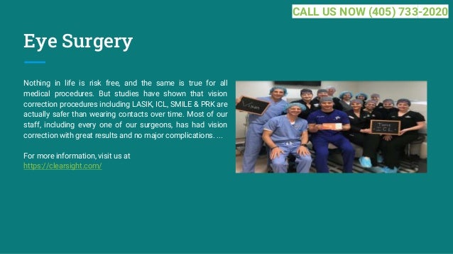Eye Surgery
Nothing in life is risk free, and the same is true for all
medical procedures. But studies have shown that vision
correction procedures including LASIK, ICL, SMILE & PRK are
actually safer than wearing contacts over time. Most of our
staff, including every one of our surgeons, has had vision
correction with great results and no major complications. ...
For more information, visit us at
https://clearsight.com/
CALL US NOW (405) 733-2020
 