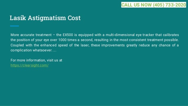 Lasik Astigmatism Cost
More accurate treatment – the EX500 is equipped with a multi-dimensional eye tracker that calibrates
the position of your eye over 1000 times a second, resulting in the most consistent treatment possible.
Coupled with the enhanced speed of the laser, these improvements greatly reduce any chance of a
complication whatsoever. ...
For more information, visit us at
https://clearsight.com/
CALL US NOW (405) 733-2020
 