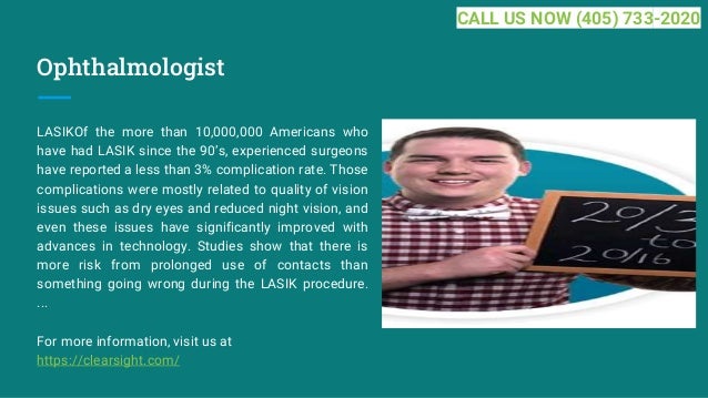 Ophthalmologist
LASIKOf the more than 10,000,000 Americans who
have had LASIK since the 90’s, experienced surgeons
have reported a less than 3% complication rate. Those
complications were mostly related to quality of vision
issues such as dry eyes and reduced night vision, and
even these issues have significantly improved with
advances in technology. Studies show that there is
more risk from prolonged use of contacts than
something going wrong during the LASIK procedure.
...
For more information, visit us at
https://clearsight.com/
CALL US NOW (405) 733-2020
 