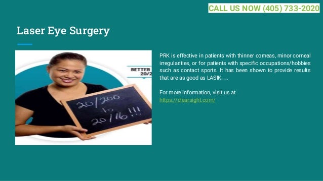 Laser Eye Surgery
PRK is effective in patients with thinner corneas, minor corneal
irregularities, or for patients with specific occupations/hobbies
such as contact sports. It has been shown to provide results
that are as good as LASIK. ...
For more information, visit us at
https://clearsight.com/
CALL US NOW (405) 733-2020
 