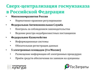 Сверх-централизация госмунзаказа
в Российской Федерации
• Минэкономразвития России
• Нормативно-правовое регулирование
• Федеральная Антимонопольная Служба
• Контроль за соблюдением законодательства
• Ведение реестра недобросовестных поставщиков
• Федеральное Казначейство
• Информационные системы
• Обязательная регистрация данных
• 5 электронных площадок (4 в Москве)
• Размещение информации об электронных процедурах
• Приём средств обеспечения по заявкам на аукционы
 