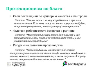 Протекционизм во благо
• Свои поставщики по критерию качества и контроля
Цитата: “Его мы знаем с ними уже работали, а про этих
ничего не знаем. Если что, так у нас на них и управы не будет,
ни проконтролировать, ни прокуратуру свою прислать.”
• Налоги и рабочие места остаются в регионе
Цитата: “Может и не лучший товар, зато налоги у нас
останутся и выборы скоро, а зачем нам надо чтобы у нас
увольнения к выборам были?”
• Ресурсы на развитие производства
Цитата: “Вот отдадим мы им заказ и что? Может
построят лучше, только как мы им тогда навяжем чтобы они из
только что открытого нашего карьера песок покупали. А карьер
только открылся и без заказов он не выживет.”
 
