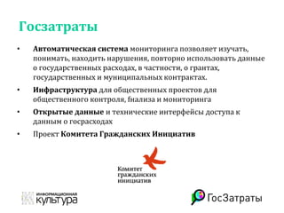 Госзатраты
• Автоматическая система мониторинга позволяет изучать,
понимать, находить нарушения, повторно использовать данные
о государственных расходах, в частности, о грантах,
государственных и муниципальных контрактах.
• Инфраструктура для общественных проектов для
общественного контроля, fнализа и мониторинга
• Открытые данные и технические интерфейсы доступа к
данным о госрасходах
• Проект Комитета Гражданских Инициатив
 