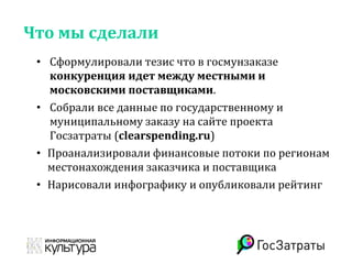 Что мы сделали
• Сформулировали тезис что в госмунзаказе
конкуренция идет между местными и
московскими поставщиками.
• Собрали все данные по государственному и
муниципальному заказу на сайте проекта
Госзатраты (clearspending.ru)
• Проанализировали финансовые потоки по регионам
местонахождения заказчика и поставщика
• Нарисовали инфографику и опубликовали рейтинг
 