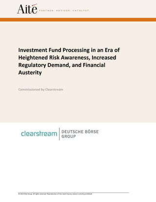 © 2013 Aite Group. All rights reserved. Reproduction of this report by any means is strictly prohibited.
Investment Fund Processing in an Era of
Heightened Risk Awareness, Increased
Regulatory Demand, and Financial
Austerity
Commissioned by Clearstream
 