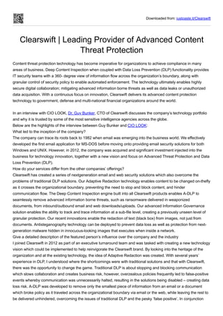 Downloaded from: justpaste.it/Clearswift
Clearswift | Leading Provider of Advanced Content
Threat Protection
Content threat protection technology has become imperative for organizations to achieve compliance in many
areas of business. Deep Content Inspection when coupled with Data Loss Prevention (DLP) functionality provides
IT security teams with a 360- degree view of information flow across the organization’s boundary, along with
granular control of security policy to enable automated enforcement. The technology ultimately enables highly
secure digital collaboration; mitigating advanced information borne threats as well as data leaks or unauthorized
data acquisition. With a continuous focus on innovation, Clearswift delivers its advanced content protection
technology to government, defense and multi-national financial organizations around the world.
In an interview with CIO LOOK, Dr. Guy Bunker, CTO of Clearswift discusses the company’s technology portfolio
and why it is trusted by some of the most sensitive intelligence agencies across the globe.
Below are the highlights of the interview between Guy Bunker and CIO LOOK:
What led to the inception of the company?
The company can trace its roots back to 1982 when email was emerging into the business world. We effectively
developed the first email application for MS-DOS before moving onto providing email security solutions for both
Windows and UNIX. However, in 2012, the company was acquired and significant investment injected into the
business for technology innovation, together with a new vision and focus on Advanced Threat Protection and Data
Loss Prevention (DLP).
How do your services differ from the other companies’ offerings?
Clearswift has created a series of nextgeneration email and web security solutions which also overcome the
problems of traditional DLP solutions. Our Adaptive Redaction technology enables content to be changed on-thefly
as it crosses the organizational boundary, preventing the need to stop and block content, and hinder
communication flow. The Deep Content Inspection engine built into all Clearswift products enables A-DLP to
seamlessly remove advanced information borne threats, such as ransomware delivered in weaponized
documents, from inbound/outbound email and web downloads/uploads. Our advanced Information Governance
solution enables the ability to track and trace information at a sub-file level, creating a previously unseen level of
granular protection. Our recent innovations enable the redaction of text (black box) from images, not just from
documents. Antisteganography technology can be deployed to prevent data loss as well as protection from next-
generation malware hidden in innocuous-looking images that executes when inside a network.
Give a detailed description of the featured person’s influence over the company and the industry
I joined Clearswift in 2012 as part of an executive turnaround team and was tasked with creating a new technology
vision which could be implemented to help reinvigorate the Clearswift brand. By looking into the heritage of the
organization and at the existing technology, the idea of Adaptive Redaction was created. With several years’
experience in DLP, I understood where the shortcomings were with traditional solutions and that with Clearswift,
there was the opportunity to change the game. Traditional DLP is about stopping and blocking communication
which slows collaboration and creates business risk, however, overzealous policies frequently led to false-positive
events whereby communication was unnecessarily halted, resulting in the solutions being disabled – creating data
loss risk. A-DLP was developed to remove only the smallest piece of information from an email or a document
which broke policy as it traveled across the organizational boundary via email or the web, while leaving the rest to
be delivered unhindered, overcoming the issues of traditional DLP and the pesky ’false positive’. In conjunction
 