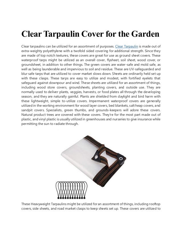 Clear Tarpaulin Cover for the Garden
Clear tarpaulins can be utilized for an assortment of purposes. Clear Tarpaulin is made out of
extra-weighty polyethylene with a twofold sided covering for additional strength. Since they
are made of top notch textures, these covers are great for use as ground sheet covers. These
waterproof tarps might be utilized as an overall cover, flysheet, soil sheet, wood cover, or
groundsheet, in addition to other things. The green covers are water-safe and mold safe, as
well as being launderable and impervious to soil and residue. These are UV-safeguarded and
blur safe tarps that are utilized to cover market slows down. Sheets are ordinarily held set up
with these clasps. These tarps are easy to utilize and modest, with fortified eyelets that
safeguard against downpour and wind. These sheets are utilized for an assortment of things,
including wood store covers, groundsheets, planting covers, and outside use. They are
normally used to deliver plants, veggies, harvests, or food plates all through the developing
season, and they are naturally gainful. Plants are shielded from daylight and bird harm with
these lightweight, simple to-utilize covers. Impermanent waterproof covers are generally
utilized in the working environment for wood layer covers, bed blankets, salt heap covers, and
sandpit covers. Specialists, green thumbs, and grounds-keepers will adore these covers.
Natural product trees are covered with these covers. They're for the most part made out of
plastic, and vinyl plastic is usually utilized in greenhouses and nurseries to give insurance while
permitting the sun to radiate through.
These Heavyweight Tarpaulins might be utilized for an assortment of things, including rooftop
covers, side sheets, and road market clasps to keep sheets set up. These covers are utilized to
 