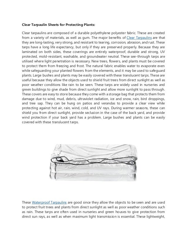 Clear Tarpaulin Sheets for Protecting Plants:
Clear tarpaulins are composed of a durable polyethylene polyester fabric. These are created
from a variety of materials, as well as gum. The major benefits of Clear Tarpaulins are that
they are long-lasting, very strong, and resistant to tearing, corrosion, abrasion, and rust. These
tarps have a long life expectancy, but only if they are preserved properly. Because they are
laminated on both sides, these coverings are entirely waterproof, durable and strong, UV
protected, mold-resistant, washable, and groundwater neutral. These see-through tarps are
utilised where light penetration is necessary. New trees, flowers, and plants must be covered
to protect them from freezing and frost. The natural fabric enables water to evaporate even
while safeguarding your planted flowers from the elements, and it may be used to safeguard
plants. Large bushes and plants may be easily covered with these translucent tarps. These are
useful because they allow the objects used to shield fruit trees from direct sunlight as well as
poor weather conditions like rain to be seen. These tarps are widely used in nurseries and
green buildings to give shade from direct sunlight and allow more sunlight to pass through.
These covers are easy to store because they come with a storage bag that protects them from
damage due to wind, mud, debris, ultraviolet radiation, ice and snow, rain, bird droppings,
and tree sap. They can be hung on patios and verandas to provide a clear view while
protecting against hot air, rain, wind, cold, and UV rays. During warmer seasons, these can
shield you from direct sunlight, provide seclusion in the case of the back yard, and provide
wind protection if your back yard has a problem. Large bushes and plants can be easily
covered with these translucent tarps.
These Waterproof Tarpaulins are good since they allow the objects to be seen and are used
to protect fruit trees and plants from direct sunlight as well as poor weather conditions such
as rain. These tarps are often used in nurseries and green houses to give protection from
direct sun rays, as well as when maximum light transmission is essential. These lightweight,
 