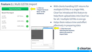 10
Feature 1 : Multi GSTIN Import
● With clients handling GST returns for
multiple GSTINs in a single PAN,
ClearTax introduced this feature to
help them upload data into ClearTax
for all / multiple GSTINs in one go
● Helps them reduce time and effort
effectively in preparing data
1. Click on
“Import An Excel
Now” on the
dashboard
2. Click here and
selecting the business
where you want to
import data
 