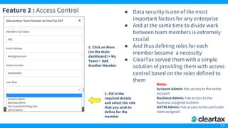11
Feature 2 : Access Control ● Data security is one of the most
important factors for any enterprise
● And at the same time to divide work
between team members is extremely
crucial
● And thus defining roles for each
member became a necessity
● ClearTax served them with a simple
solution of providing them with access
control based on the roles defined to
them
2. Fill in the
required details
and select the role
that you wish to
define for the
member
1. Click on More
(on the main
dashboard) > My
Team > Add
Another Member
Roles:
Account Admin: Has access to the entire
account
Business Admin: Has access to the
business assigned to them
GSTIN Admin: Has access to the particular
state assigned
 