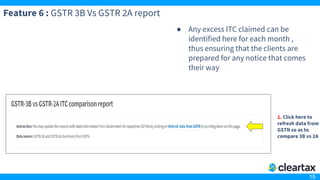 15
Feature 6 : GSTR 3B Vs GSTR 2A report
● Any excess ITC claimed can be
identified here for each month ,
thus ensuring that the clients are
prepared for any notice that comes
their way
1. Click here to
refresh data from
GSTN so as to
compare 3B vs 2A
 