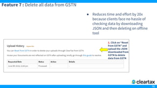 16
Feature 7 : Delete all data from GSTN
● Reduces time and effort by 20x
because clients face no hassle of
checking data by downloading
JSON and then deleting on offline
tool
1. Click on “Reset
from GSTN” and
upload the JSON
downloaded from
GSTN to delete
data from GSTN
 
