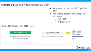 18
Feature 9 : Upload with and without OTP
● Worry not, in case you don’t get the
OTP
● Uploading data to the GSTN portal
in 2 ways:
○ With OTP
○ Without OTP
1. Click here to
upload data to
GSTN portal
without fetching
OTPs
 