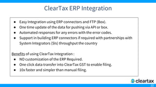 22
ClearTax ERP Integration
● Easy Integration using ERP connectors and FTP (Box).
● One time update of the data for pushing via API or box.
● Automated responses for any errors with the error codes.
● Support in building ERP connectors if required with partnerships with
System Integrators (SIs) throughput the country
Benefits of using ClearTax Integration :
● NO customization of the ERP Required.
● One click data transfer into ClearTax GST to enable filing.
● 10x faster and simpler than manual filing.
 