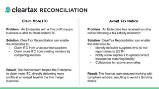 Claim More ITC Avoid Tax Notice
Problem : An Enterprise with a thin profit margin
business is able to claim limited ITC
Solution: ClearTax Reconciliation can enable
the enterprise to:
- Claim ITC from unaccounted suppliers
- Claim more ITC from existing vendors by
comparing invoices
Result: The finance team helped the Enterprise
to claim more ITC, directly delivering more
profits at an overall level in the thin margin
business.
Problem : An Enterprise has received scrutiny
notice following a tax liability mismatch
Solution: ClearTax Reconciliation can enable
the enterprise to:
- Identify defaulter suppliers who do not
report sales to GSTN
- Notify some suppliers to upload correct
invoices for matching liability
- Collaborate to resolve anomalies
Result: The finance team ensured working with
compliant vendors, resulting to avoid a Scrutiny
Notice
 