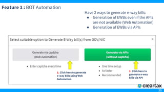 35
Feature 1 : BOT Automation
Have 2 ways to generate e-way bills:
● Generation of EWBs even if the APIs
are not available (Web Automation)
● Generation of EWBs via APIs
1. Click here to generate
e-way bills using Web
Automation
2. Click here to
generate e-way
bills via API
 