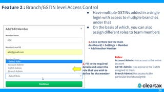 36
Feature 2 : Branch/GSTIN level Access Control
● Have multiple GSTINs added in a single
login with access to multiple branches
under that
● On the basis of which, you can also
assign different roles to team members
1. Click on More (on the main
dashboard) > Settings > Member
> Add Another Member
2. Fill in the required
details and select the
role that you wish to
define for the member
Roles:
Account Admin: Has access to the entire
account
GSTIN Admin: Has access to the GSTIN
assigned to them
Branch Admin: Has access to the
particular branch assigned
 