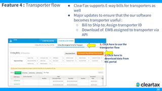 38
Feature 4 : Transporter flow ● ClearTax supports E-way bills for transporters as
well
● Major updates to ensure that the our software
becomes transporter useful :
○ Bill to Ship to; Assign transporter ID
○ Download of EWB assigned to transporter via
API
1. Click here to use the
transporter flow
2. Click here to
download data from
NIC portal
 