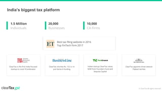 © ClearTax All rights reserved
Best tax filing website in 2016
Top FinTech Firm 2017
India’s biggest tax platform
Indian startup ClearTax raises
$2M from Founders Fund and
Sequoia Capital
ClearTax is the first India focused
startup to crack YCombinator
ClearTax clinches Rs. 13.5 cr in
pre-Series A funding
ClearTax appoints three veteran
Flipkart techies
1.5 Million
Individuals
20,000
Businesses
10,000
CA Firms
 