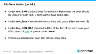 ClearTax GST www.cleartax.com/GST gstsupport@cleartax.in 080-67458707
Add Item Master (contd.)
● Under Item_SKU provide a code for each item. Remember this code should
be unique for each item. 2 items cannot have same code
● Under Item_Type mention whether you have sold goods (G) or services (S)
● Under Item_HSN_SAC mention the HSN of the item. If you don’t know your
HSN, search it here or you can enter ‘None’
● Provide a description for each item (shoes, bags. etc.)
 
