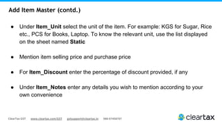 ClearTax GST www.cleartax.com/GST gstsupport@cleartax.in 080-67458707
Add Item Master (contd.)
● Under Item_Unit select the unit of the item. For example: KGS for Sugar, Rice
etc., PCS for Books, Laptop. To know the relevant unit, use the list displayed
on the sheet named Static
● Mention item selling price and purchase price
● For Item_Discount enter the percentage of discount provided, if any
● Under Item_Notes enter any details you wish to mention according to your
own convenience
 