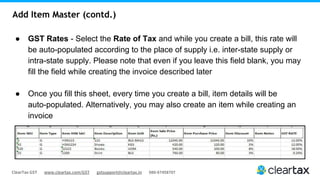ClearTax GST www.cleartax.com/GST gstsupport@cleartax.in 080-67458707
Add Item Master (contd.)
● GST Rates - Select the Rate of Tax and while you create a bill, this rate will
be auto-populated according to the place of supply i.e. inter-state supply or
intra-state supply. Please note that even if you leave this field blank, you may
fill the field while creating the invoice described later
● Once you fill this sheet, every time you create a bill, item details will be
auto-populated. Alternatively, you may also create an item while creating an
invoice
 