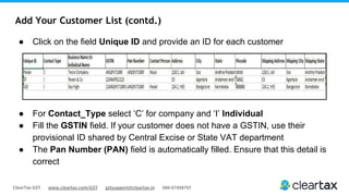 ClearTax GST www.cleartax.com/GST gstsupport@cleartax.in 080-67458707
Add Your Customer List (contd.)
● Click on the field Unique ID and provide an ID for each customer
● For Contact_Type select ‘C’ for company and ‘I’ Individual
● Fill the GSTIN field. If your customer does not have a GSTIN, use their
provisional ID shared by Central Excise or State VAT department
● The Pan Number (PAN) field is automatically filled. Ensure that this detail is
correct
 