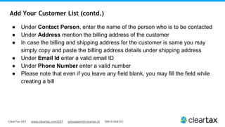 ClearTax GST www.cleartax.com/GST gstsupport@cleartax.in 080-67458707
Add Your Customer List (contd.)
● Under Contact Person, enter the name of the person who is to be contacted
● Under Address mention the billing address of the customer
● In case the billing and shipping address for the customer is same you may
simply copy and paste the billing address details under shipping address
● Under Email Id enter a valid email ID
● Under Phone Number enter a valid number
● Please note that even if you leave any field blank, you may fill the field while
creating a bill
 